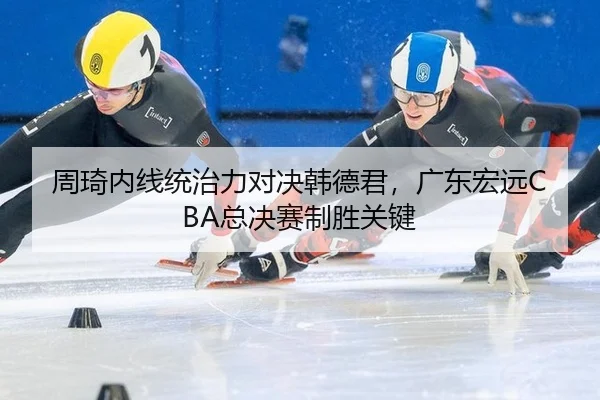 周琦内线统治力对决韩德君，广东宏远CBA总决赛制胜关键