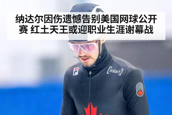 纳达尔因伤遗憾告别美国网球公开赛 红土天王或迎职业生涯谢幕战